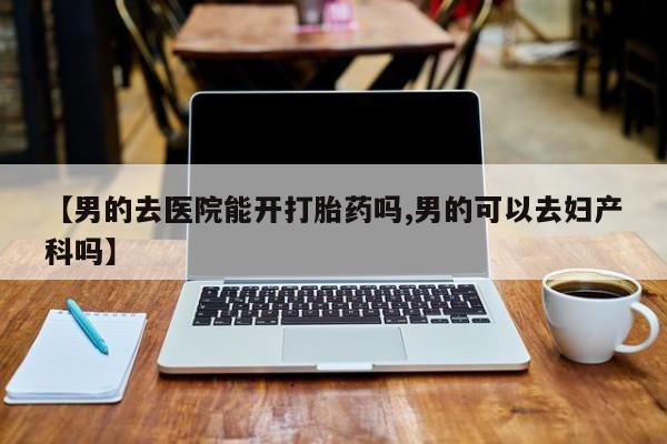 堕胎药购买联系【男的去医院能开打胎药吗,男的可以去妇产科吗】