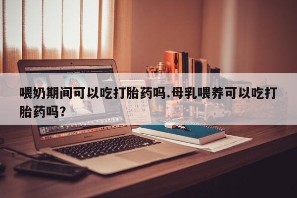 堕胎药购买联系喂奶期间可以吃打胎药吗.母乳喂养可以吃打胎药吗？