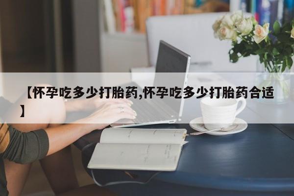 堕胎药购买联系【怀孕吃多少打胎药,怀孕吃多少打胎药合适】