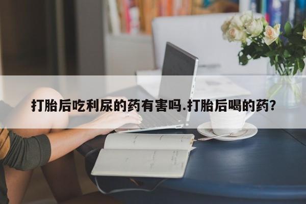 堕胎药购买联系打胎后吃利尿的药有害吗.打胎后喝的药？