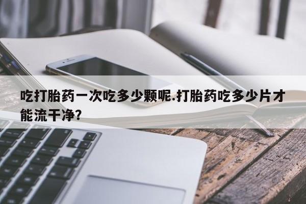 堕胎药购买联系吃打胎药一次吃多少颗呢.打胎药吃多少片才能流干净？