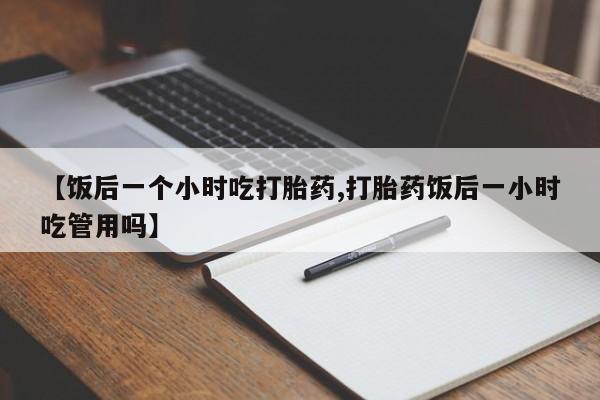 堕胎药购买联系【饭后一个小时吃打胎药,打胎药饭后一小时吃管用吗】