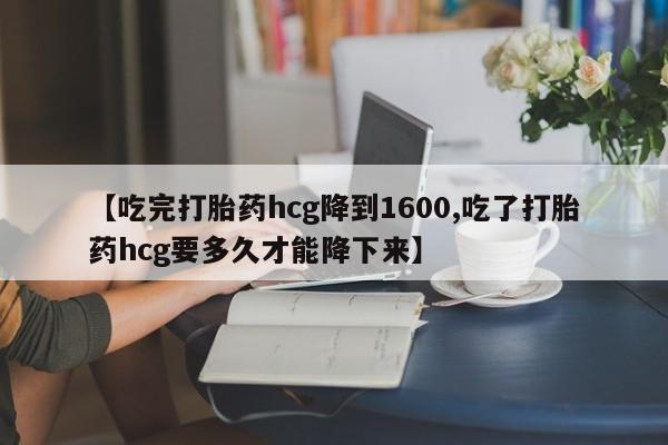 堕胎药购买联系【吃完打胎药hcg降到1600,吃了打胎药hcg要多久才能降下来】