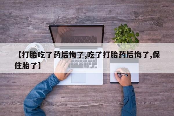 堕胎药购买联系【打胎吃了药后悔了,吃了打胎药后悔了,保住胎了】