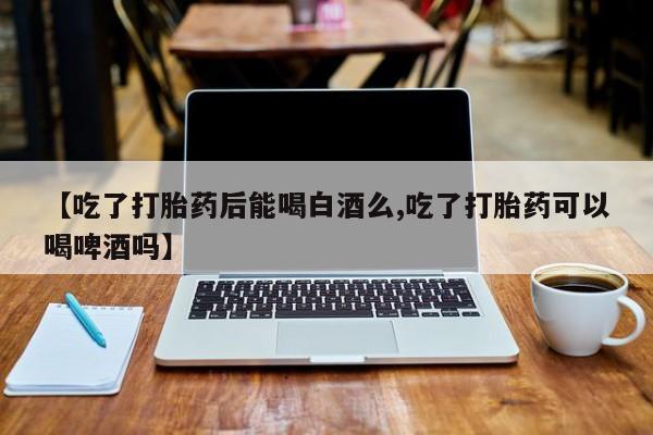 堕胎药购买联系【吃了打胎药后能喝白酒么,吃了打胎药可以喝啤酒吗】