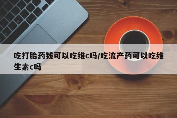 堕胎药购买联系吃打胎药钱可以吃维c吗/吃流产药可以吃维生素c吗