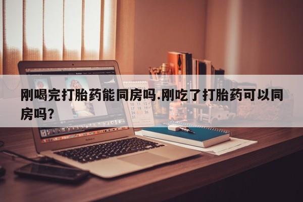 堕胎药购买联系刚喝完打胎药能同房吗.刚吃了打胎药可以同房吗？