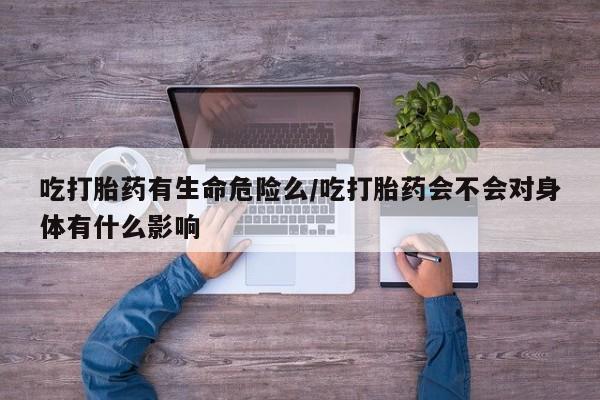堕胎药购买联系吃打胎药有生命危险么/吃打胎药会不会对身体有什么影响