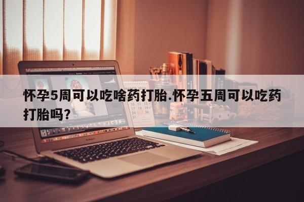 堕胎药购买联系怀孕5周可以吃啥药打胎.怀孕五周可以吃药打胎吗？