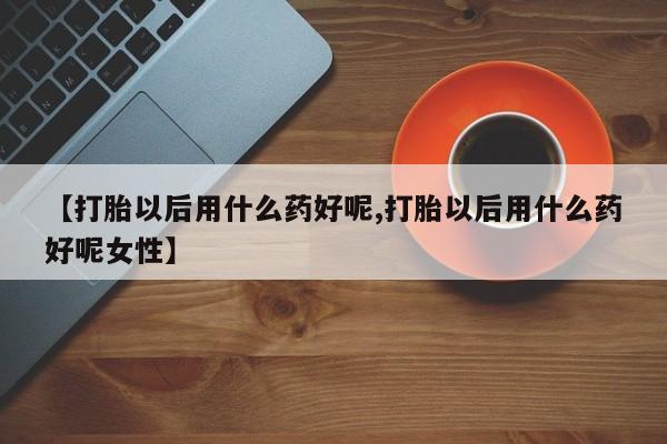 堕胎药购买联系【打胎以后用什么药好呢,打胎以后用什么药好呢女性】