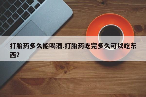 堕胎药购买联系打胎药多久能喝酒.打胎药吃完多久可以吃东西？