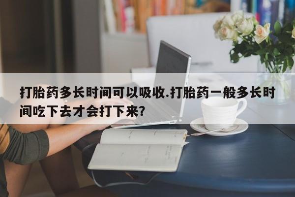 堕胎药购买联系打胎药多长时间可以吸收.打胎药一般多长时间吃下去才会打下来？