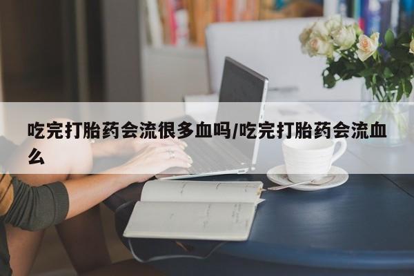 堕胎药购买联系吃完打胎药会流很多血吗/吃完打胎药会流血么