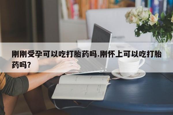 堕胎药购买联系刚刚受孕可以吃打胎药吗.刚怀上可以吃打胎药吗?